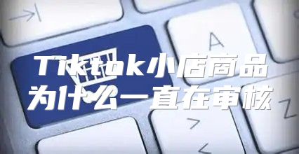 Tiktok小店商品为什么一直在审核