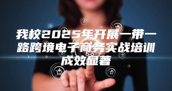 我校2025年开展一带一路跨境电子商务实战培训成效显著