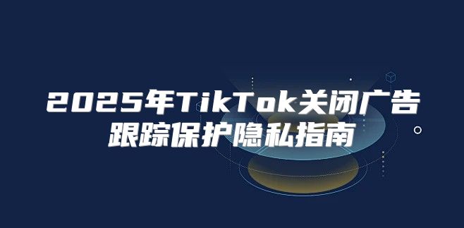 2025年TikTok关闭广告跟踪保护隐私指南