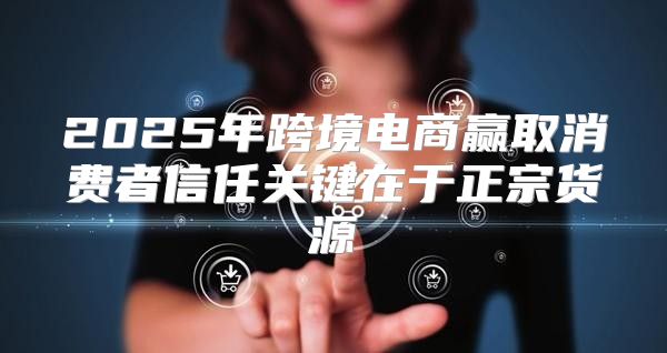 2025年跨境电商赢取消费者信任关键在于正宗货源