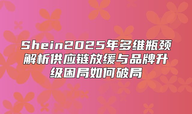 Shein2025年多维瓶颈解析供应链放缓与品牌升级困局如何破局