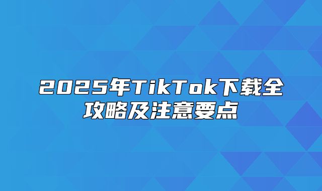 2025年TikTok下载全攻略及注意要点