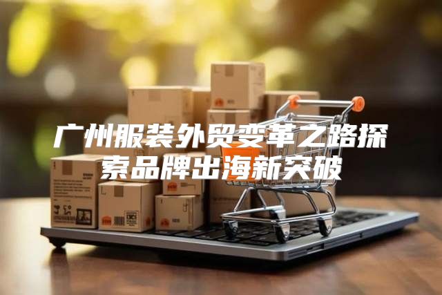 广州服装外贸变革之路探索品牌出海新突破