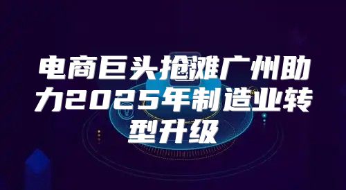 电商巨头抢滩广州助力2025年制造业转型升级