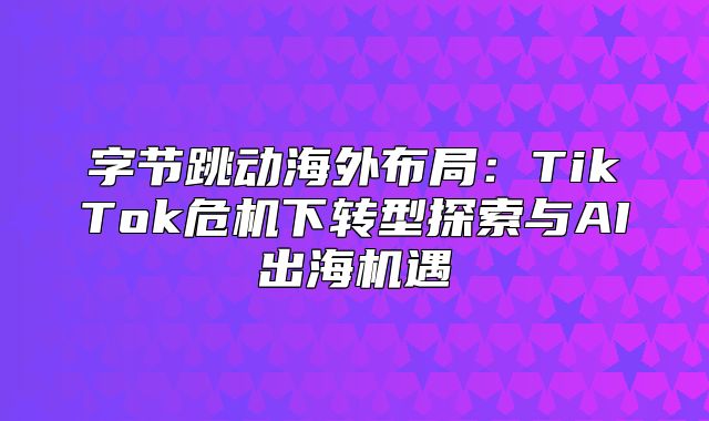字节跳动海外布局：TikTok危机下转型探索与AI出海机遇