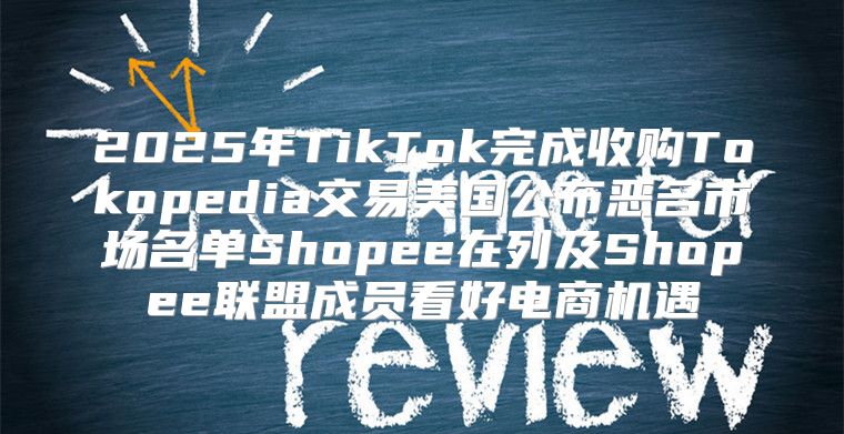 2025年TikTok完成收购Tokopedia交易美国公布恶名市场名单Shopee在列及Shopee联盟成员看好电商机遇
