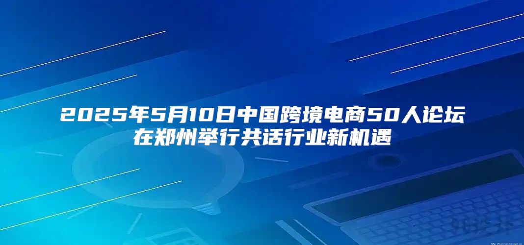2025年5月10日中国跨境电商50人论坛在郑州举行共话行业新机遇