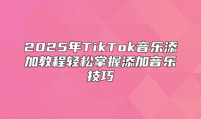 2025年TikTok音乐添加教程轻松掌握添加音乐技巧