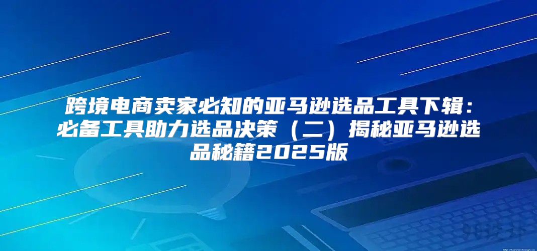 跨境电商卖家必知的亚马逊选品工具下辑：必备工具助力选品决策二揭秘亚马逊选品秘籍2025版