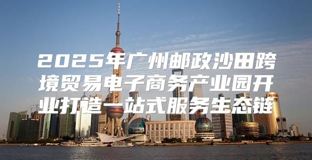 2025年广州邮政沙田跨境贸易电子商务产业园开业打造一站式服务生态链