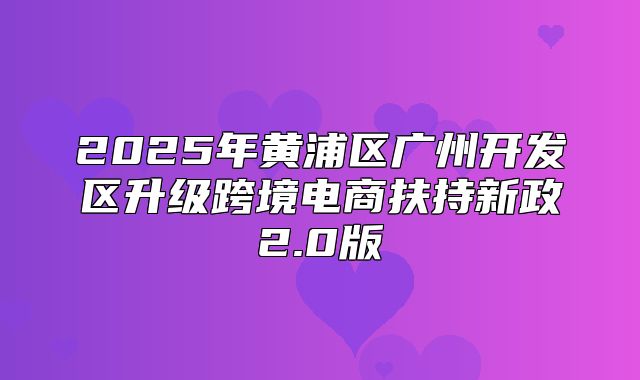 2025年黄浦区广州开发区升级跨境电商扶持新政2.0版