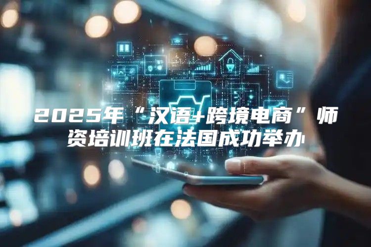 2025年“汉语+跨境电商”师资培训班在法国成功举办