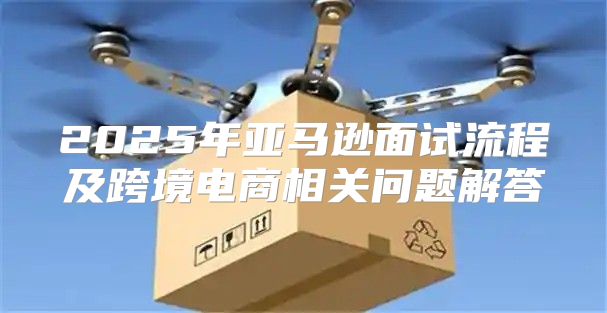 2025年亚马逊面试流程及跨境电商相关问题解答