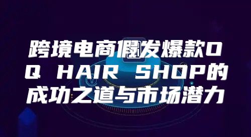 跨境电商假发爆款OQ HAIR SHOP的成功之道与市场潜力