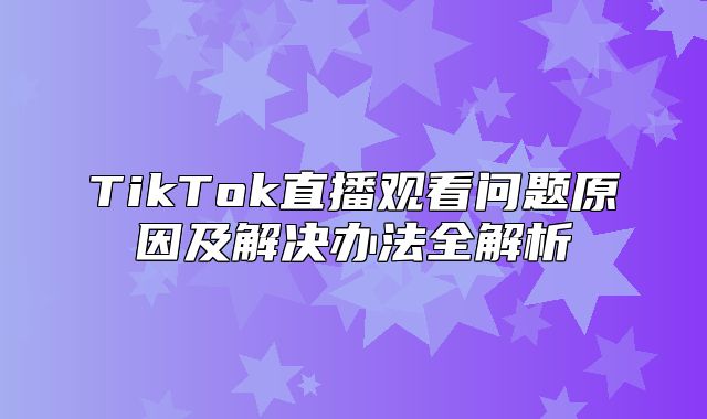 TikTok直播观看问题原因及解决办法全解析