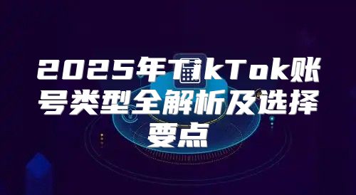 2025年TikTok账号类型全解析及选择要点