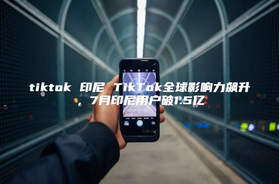 tiktok 印尼 TikTok全球影响力飙升，7月印尼用户破1.5亿