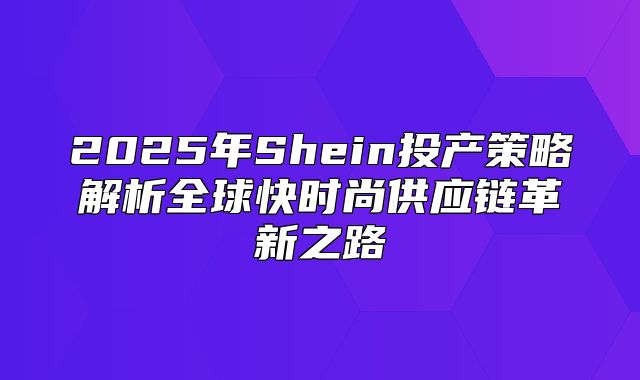 2025年Shein投产策略解析全球快时尚供应链革新之路