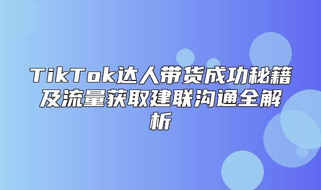TikTok达人带货成功秘籍及流量获取建联沟通全解析