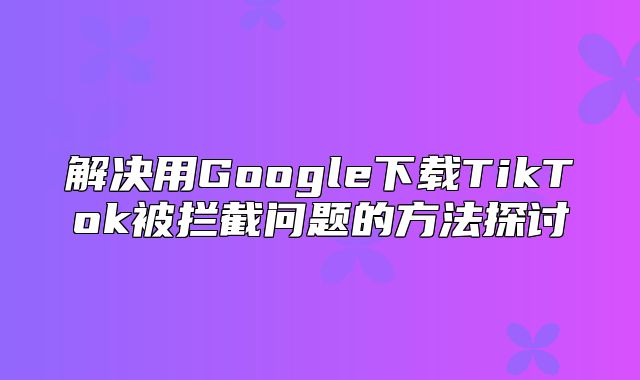 解决用Google下载TikTok被拦截问题的方法探讨