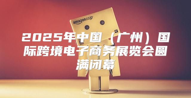 2025年中国广州国际跨境电子商务展览会圆满闭幕