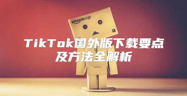 TikTok国外版下载要点及方法全解析