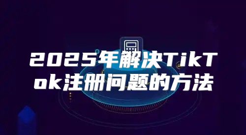 2025年解决TikTok注册问题的方法