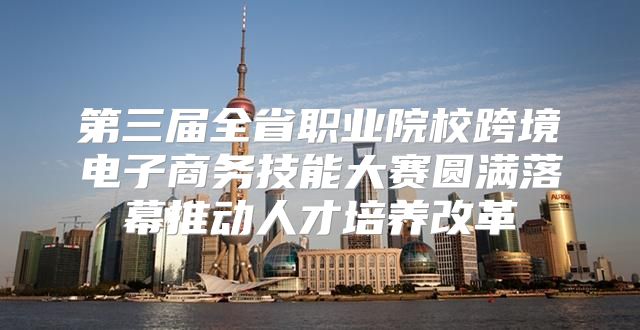 第三届全省职业院校跨境电子商务技能大赛圆满落幕推动人才培养改革