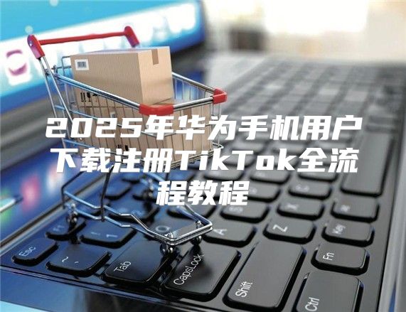 2025年华为手机用户下载注册TikTok全流程教程