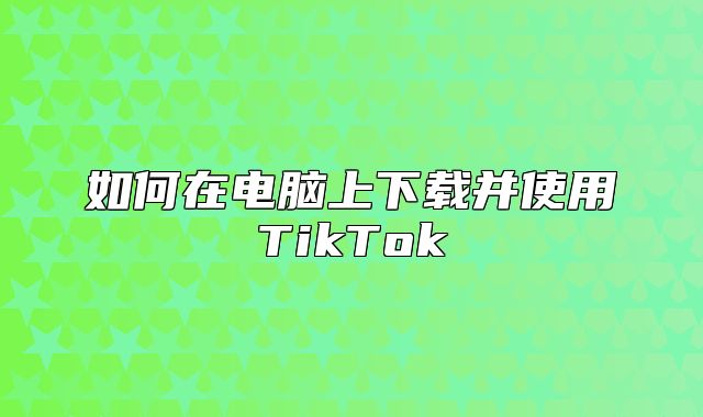 如何在电脑上下载并使用TikTok