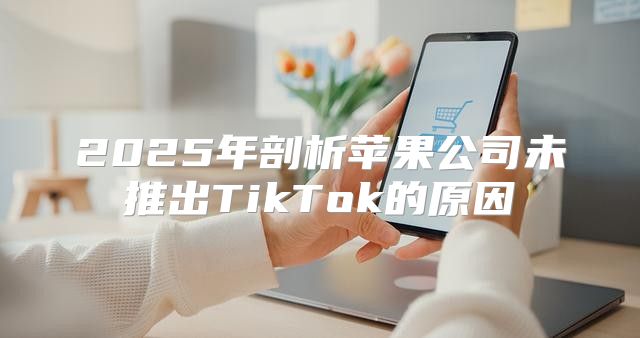 2025年剖析苹果公司未推出TikTok的原因