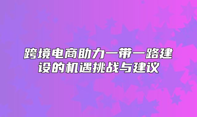 跨境电商助力一带一路建设的机遇挑战与建议