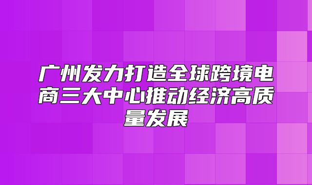 广州发力打造全球跨境电商三大中心推动经济高质量发展