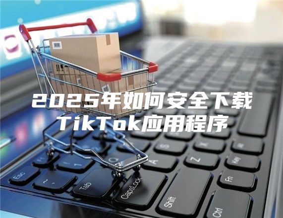 2025年如何安全下载TikTok应用程序