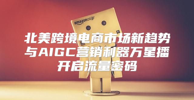 北美跨境电商市场新趋势与AIGC营销利器万星播开启流量密码