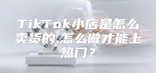 TikTok小店是怎么卖货的,怎么做才能上热门？