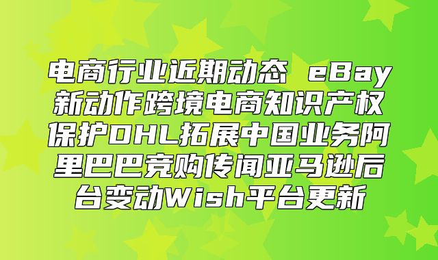 电商行业近期动态 eBay新动作跨境电商知识产权保护DHL拓展中国业务阿里巴巴竞购传闻亚马逊后台变动Wish平台更新