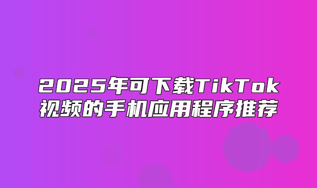 2025年可下载TikTok视频的手机应用程序推荐