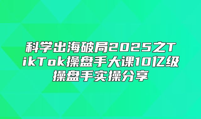 科学出海破局2025之TikTok操盘手大课10亿级操盘手实操分享