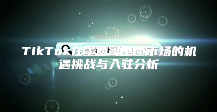 TikTok在墨西哥电商市场的机遇挑战与入驻分析