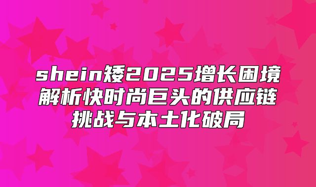 shein矮2025增长困境解析快时尚巨头的供应链挑战与本土化破局