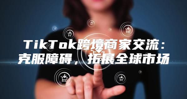 TikTok跨境商家交流：克服障碍，拓展全球市场