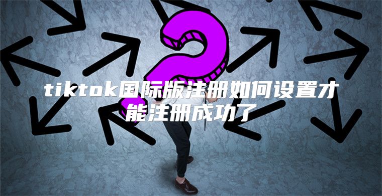 tiktok国际版注册如何设置才能注册成功了