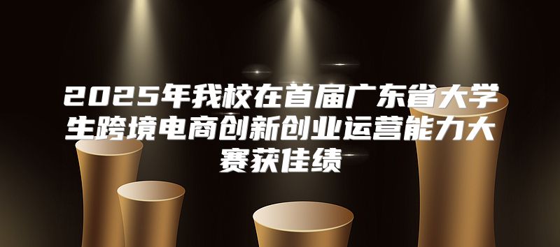 2025年我校在首届广东省大学生跨境电商创新创业运营能力大赛获佳绩