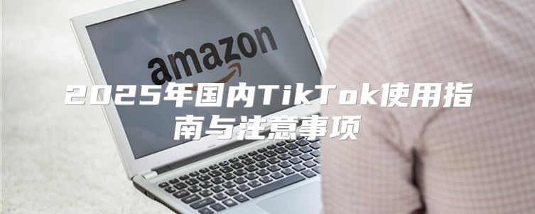 2025年国内TikTok使用指南与注意事项