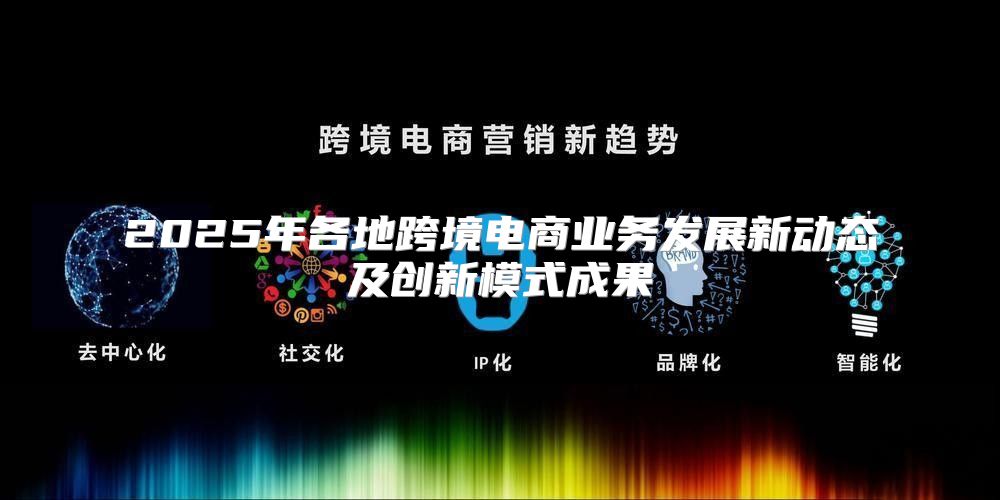 2025年各地跨境电商业务发展新动态及创新模式成果