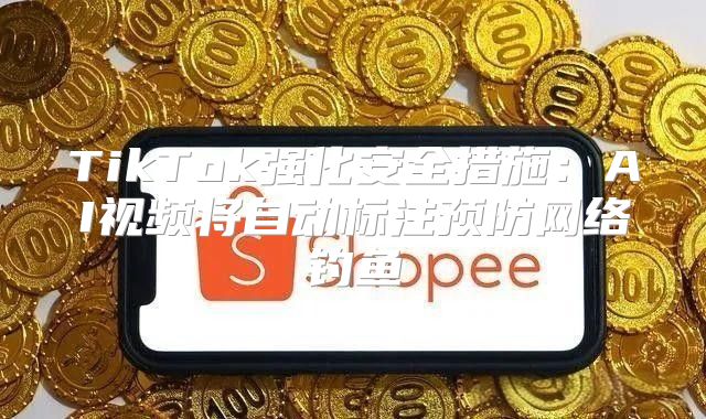 TikTok强化安全措施：AI视频将自动标注预防网络钓鱼