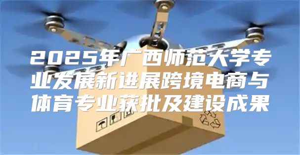 2025年广西师范大学专业发展新进展跨境电商与体育专业获批及建设成果