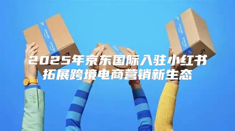 2025年京东国际入驻小红书拓展跨境电商营销新生态