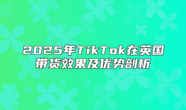 2025年TikTok在英国带货效果及优势剖析